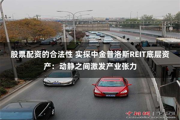 股票配资的合法性 实探中金普洛斯REIT底层资产：动静之间激发产业张力