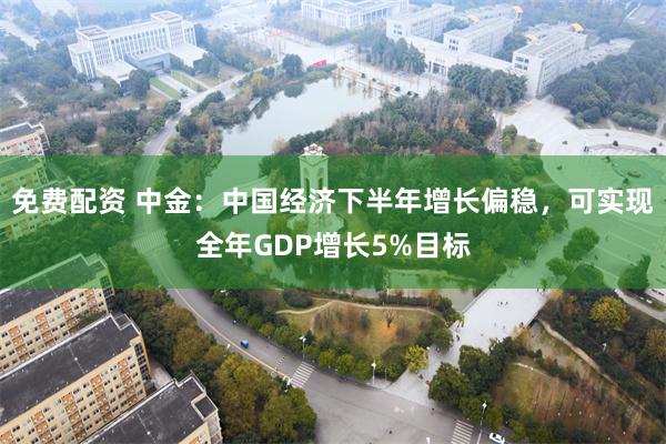 免费配资 中金：中国经济下半年增长偏稳，可实现全年GDP增长5%目标