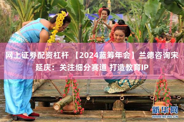 网上证劵配资杠杆 【2024蓝筹年会】兰德咨询宋延庆：关注细分赛道 打造教育IP