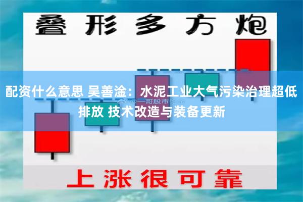 配资什么意思 吴善淦：水泥工业大气污染治理超低排放 技术改造与装备更新