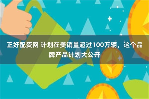 正好配资网 计划在美销量超过100万辆，这个品牌产品计划大公开