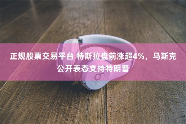 正规股票交易平台 特斯拉盘前涨超4%，马斯克公开表态支持特朗普