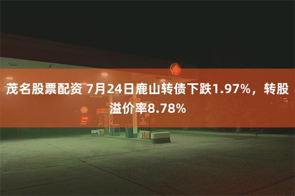 茂名股票配资 7月24日鹿山转债下跌1.97%，转股溢价率8.78%