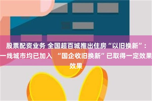 股票配资业务 全国超百城推出住房“以旧换新”：一线城市均已加入  “国企收旧换新”已取得一定效果