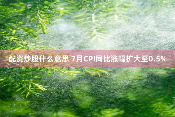 配资炒股什么意思 7月CPI同比涨幅扩大至0.5%