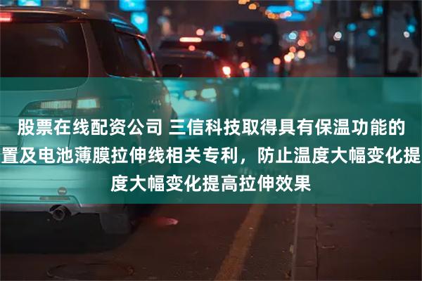 股票在线配资公司 三信科技取得具有保温功能的薄膜拉伸装置及电池薄膜拉伸线相关专利，防止温度大幅变化提高拉伸效果