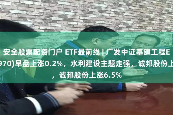 安全股票配资门户 ETF最前线 | 广发中证基建工程ETF(516970)早盘上涨0.2%，水利建设主题走强，诚邦股份上涨6.5%