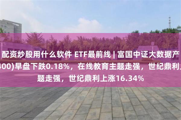 配资炒股用什么软件 ETF最前线 | 富国中证大数据产业ETF(515400)早盘下跌0.18%，在线教育主题走强，世纪鼎利上涨16.34%