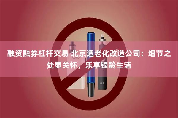 融资融券杠杆交易 北京适老化改造公司：细节之处显关怀，乐享银龄生活