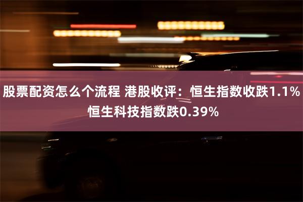 股票配资怎么个流程 港股收评：恒生指数收跌1.1% 恒生科技指数跌0.39%