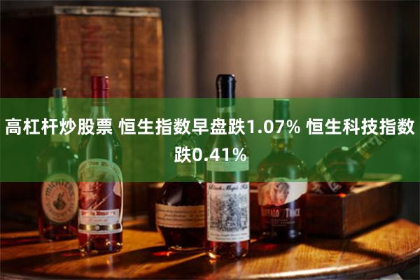 高杠杆炒股票 恒生指数早盘跌1.07% 恒生科技指数跌0.41%