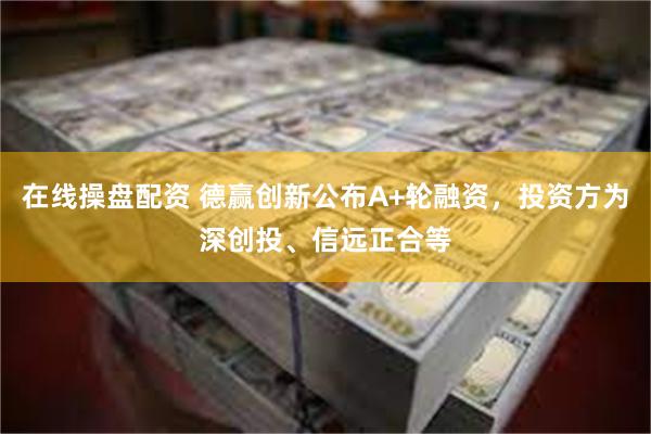 在线操盘配资 德赢创新公布A+轮融资，投资方为深创投、信远正合等