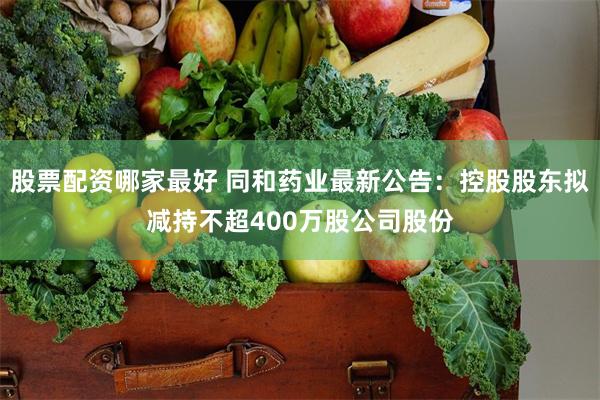 股票配资哪家最好 同和药业最新公告：控股股东拟减持不超400万股公司股份