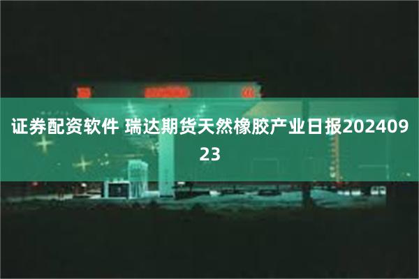 证券配资软件 瑞达期货天然橡胶产业日报20240923