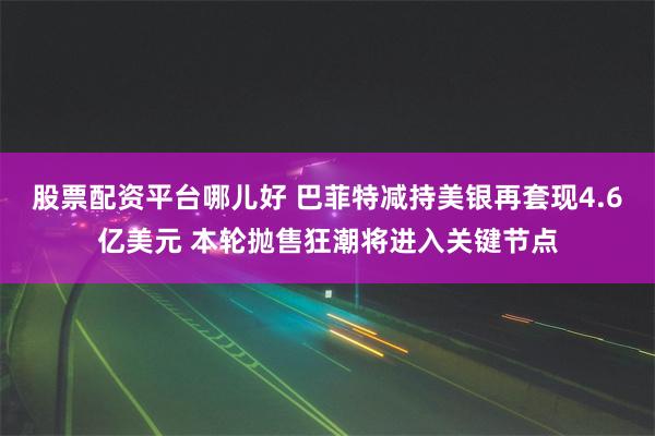 股票配资平台哪儿好 巴菲特减持美银再套现4.6亿美元 本轮抛售狂潮将进入关键节点