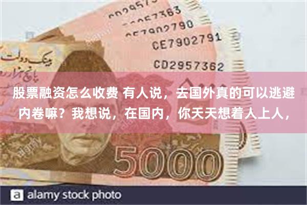 股票融资怎么收费 有人说，去国外真的可以逃避内卷嘛？我想说，在国内，你天天想着人上人，