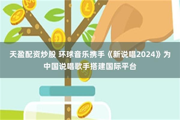 天盈配资炒股 环球音乐携手《新说唱2024》为中国说唱歌手搭建国际平台