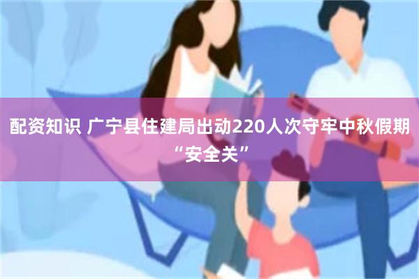 配资知识 广宁县住建局出动220人次守牢中秋假期“安全关”