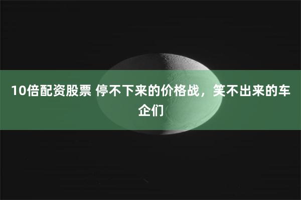 10倍配资股票 停不下来的价格战，笑不出来的车企们