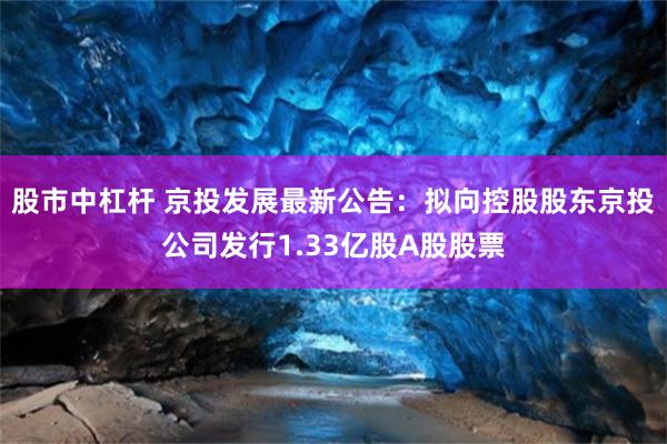 股市中杠杆 京投发展最新公告：拟向控股股东京投公司发行1.33亿股A股股票