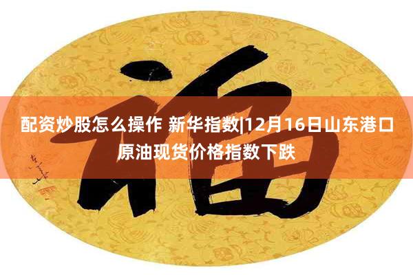 配资炒股怎么操作 新华指数|12月16日山东港口原油现货价格指数下跌