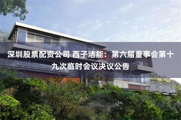 深圳股票配资公司 西子洁能：第六届董事会第十九次临时会议决议公告