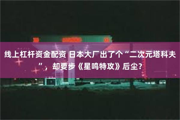 线上杠杆资金配资 日本大厂出了个“二次元塔科夫”，却要步《星鸣特攻》后尘？