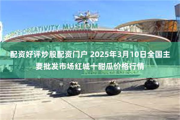 配资好评炒股配资门户 2025年3月10日全国主要批发市场红城十甜瓜价格行情